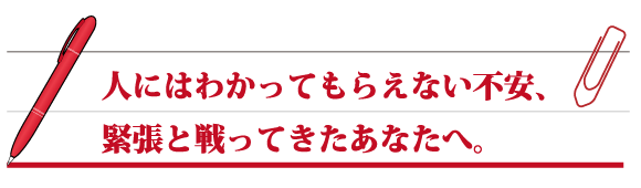 人にはわかってもらえない不安、緊張と戦ってきたあなたへ。